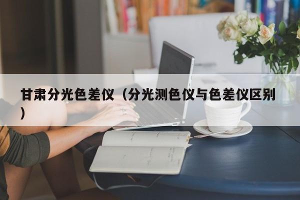 甘肅分光色差儀（分光測(cè)色儀與色差儀區(qū)別 ）
