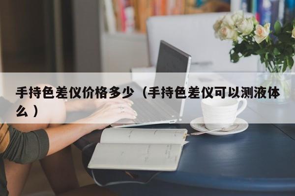 手持色差儀價(jià)格多少（手持色差儀可以測液體么 ）