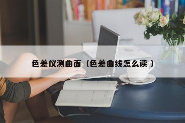 色差儀測曲面（色差曲線怎么讀 ）