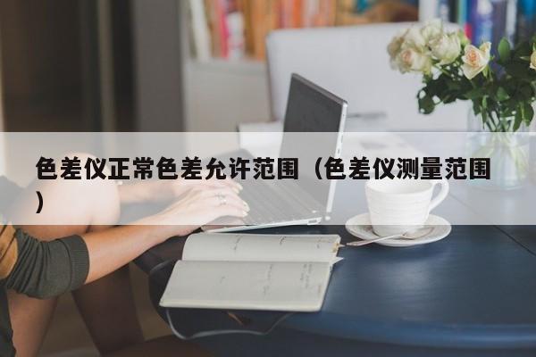 色差儀正常色差允許范圍（色差儀測(cè)量范圍 ）