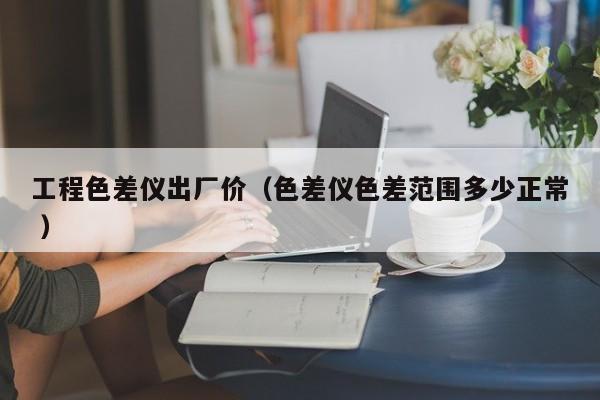 工程色差儀出廠價(jià)（色差儀色差范圍多少正常 ）
