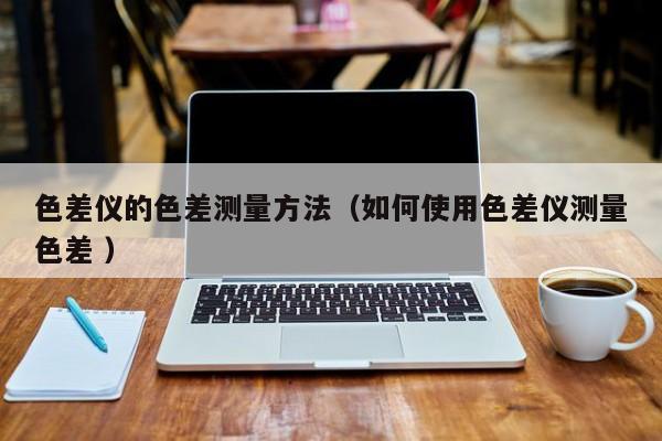 色差儀的色差測(cè)量方法（如何使用色差儀測(cè)量色差 ）