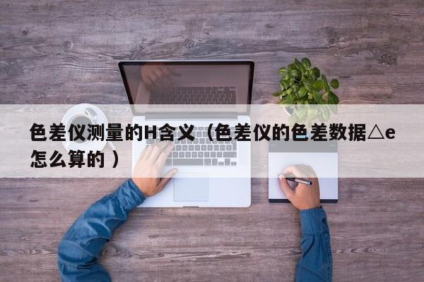 色差儀測(cè)量的H含義（色差儀的色差數(shù)據(jù)△e怎么算的 ）