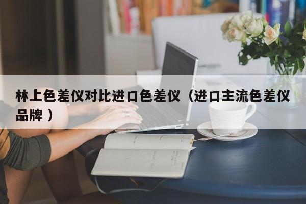 林上色差儀對(duì)比進(jìn)口色差儀（進(jìn)口主流色差儀品牌 ）