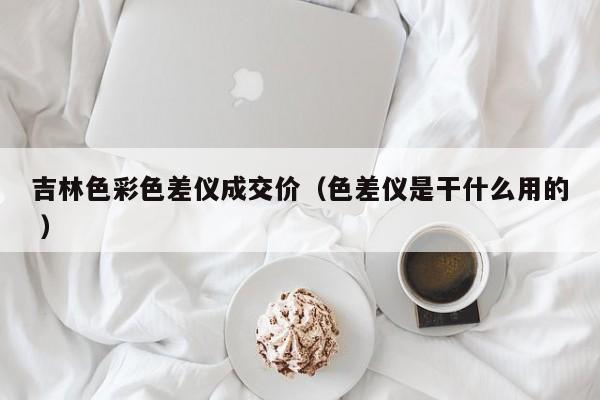 吉林色彩色差儀成交價(jià)（色差儀是干什么用的 ）
