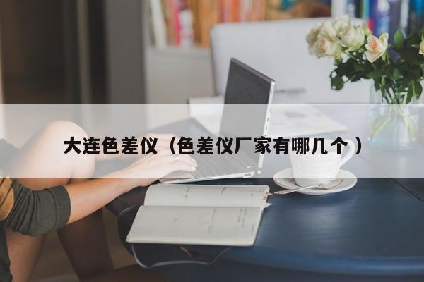 大連色差儀（色差儀廠家有哪幾個(gè) ）