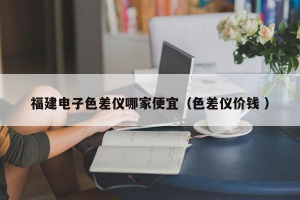 福建電子色差儀哪家便宜（色差儀價(jià)錢(qián) ）
