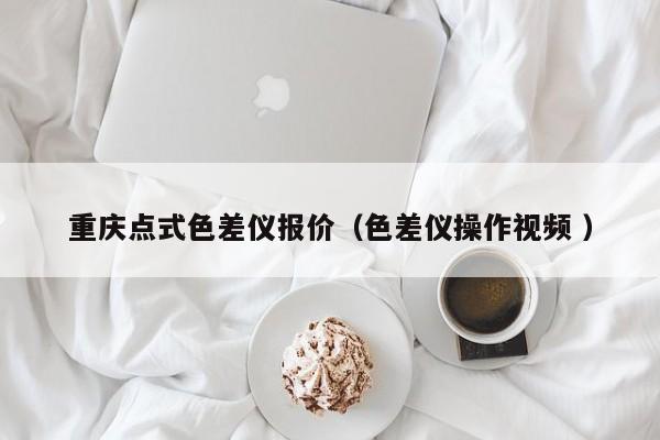 重慶點(diǎn)式色差儀報(bào)價（色差儀操作視頻 ）