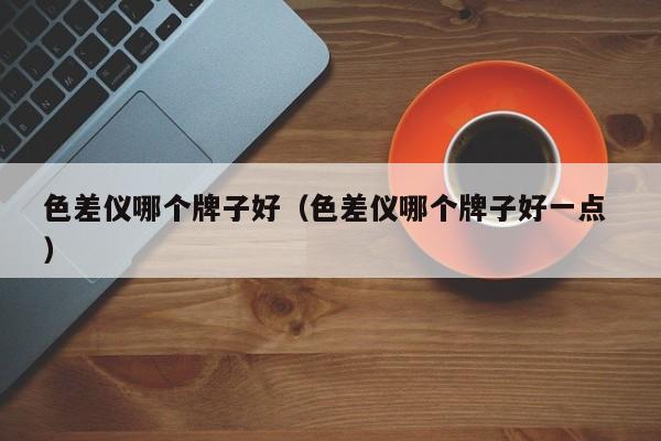 色差儀哪個(gè)牌子好（色差儀哪個(gè)牌子好一點(diǎn) ）