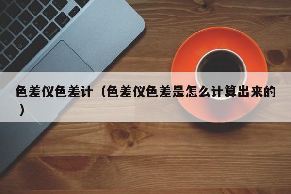 色差儀色差計(jì)（色差儀色差是怎么計(jì)算出來的 ）