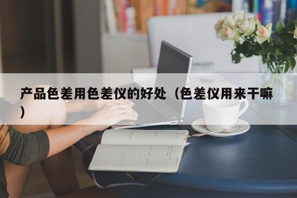 產(chǎn)品色差用色差儀的好處（色差儀用來(lái)干嘛 ）