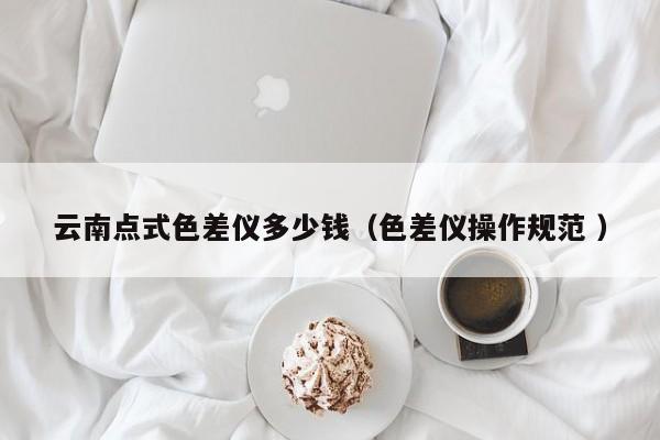 云南點(diǎn)式色差儀多少錢（色差儀操作規(guī)范 ）