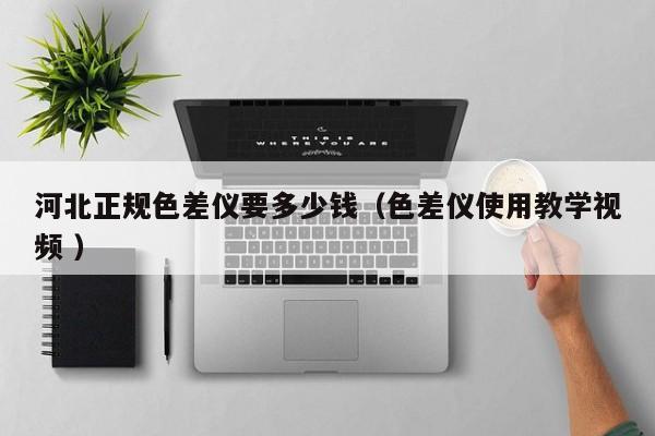 河北正規(guī)色差儀要多少錢（色差儀使用教學視頻 ）