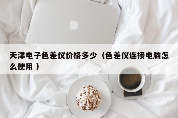 天津電子色差儀價(jià)格多少（色差儀連接電腦怎么使用 ）