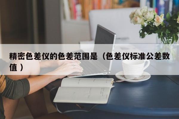 精密色差儀的色差范圍是（色差儀標準公差數(shù)值 ）
