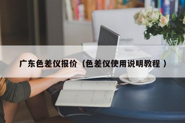 廣東色差儀報(bào)價(jià)（色差儀使用說(shuō)明教程 ）