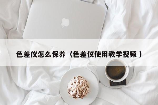 色差儀怎么保養(yǎng)（色差儀使用教學視頻 ）