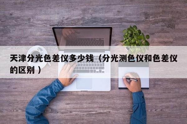 天津分光色差儀多少錢（分光測(cè)色儀和色差儀的區(qū)別 ）