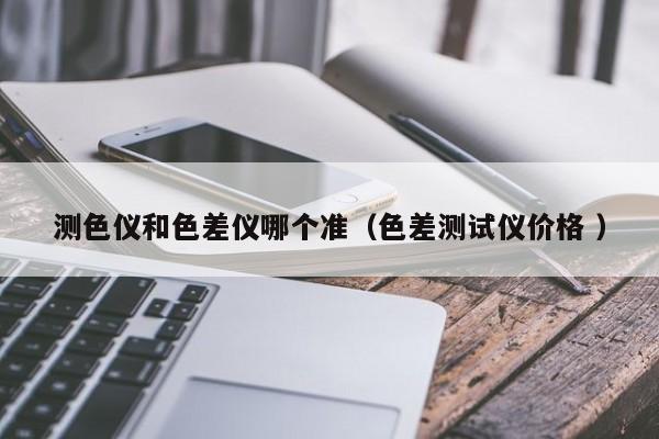 測色儀和色差儀哪個(gè)準(zhǔn)（色差測試儀價(jià)格 ）