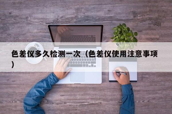色差儀多久檢測(cè)一次（色差儀使用注意事項(xiàng) ）