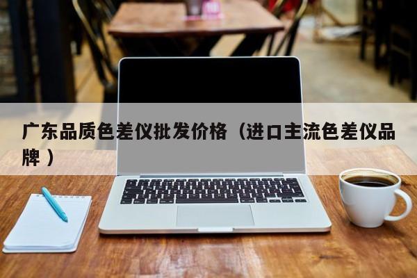 廣東品質(zhì)色差儀批發(fā)價格（進(jìn)口主流色差儀品牌 ）