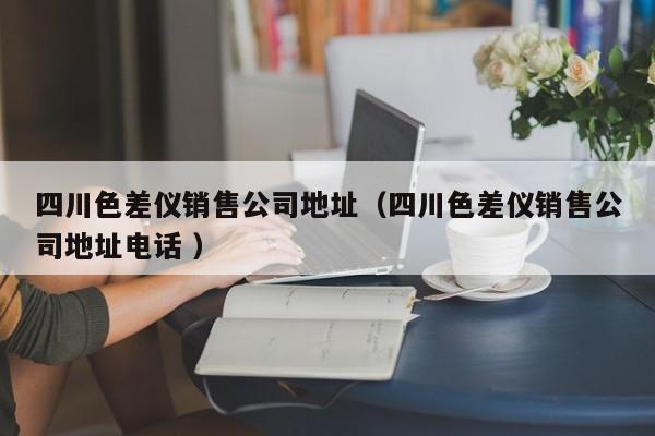 四川色差儀銷(xiāo)售公司地址（四川色差儀銷(xiāo)售公司地址電話(huà) ）