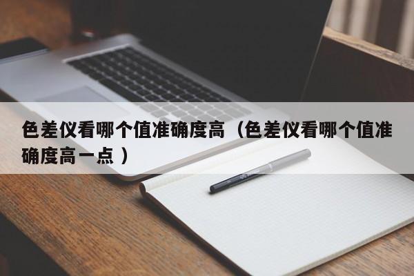 色差儀看哪個(gè)值準(zhǔn)確度高（色差儀看哪個(gè)值準(zhǔn)確度高一點(diǎn) ）