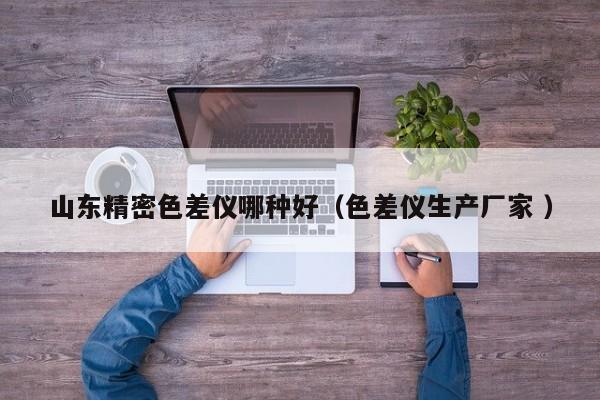 山東精密色差儀哪種好（色差儀生產廠家 ）
